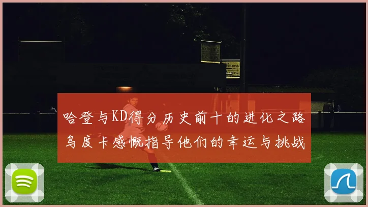 哈登与KD得分历史前十的进化之路乌度卡感慨指导他们的幸运与挑战