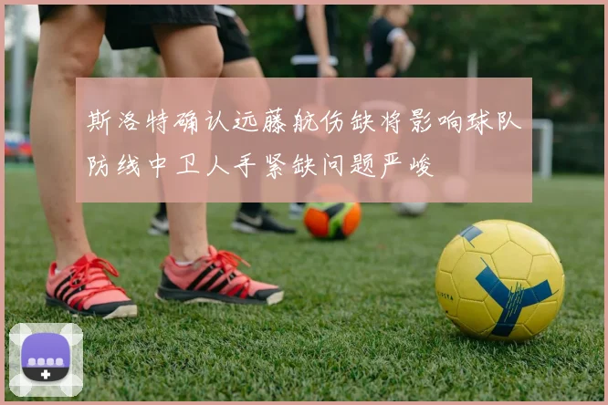斯洛特确认远藤航伤缺将影响球队防线中卫人手紧缺问题严峻