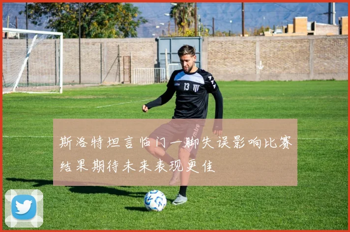 斯洛特坦言临门一脚失误影响比赛结果期待未来表现更佳