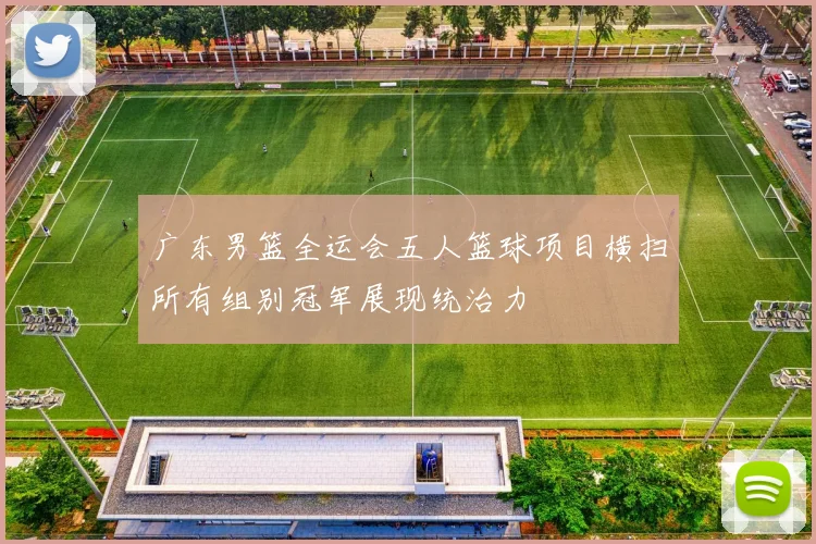 广东男篮全运会五人篮球项目横扫所有组别冠军展现统治力