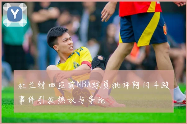杜兰特回应前NBA球员批评阿门斗殴事件引发热议与争论