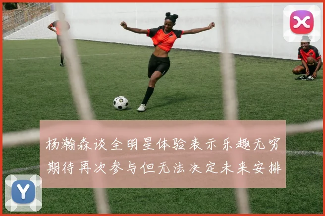 杨瀚森谈全明星体验表示乐趣无穷期待再次参与但无法决定未来安排