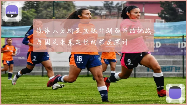 媒体人分析亚协联计划面临的挑战与国足未来定位的深度探讨