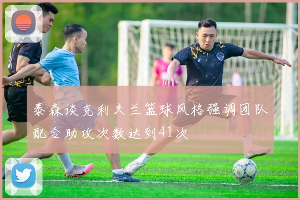 泰森谈克利夫兰篮球风格强调团队配合助攻次数达到41次