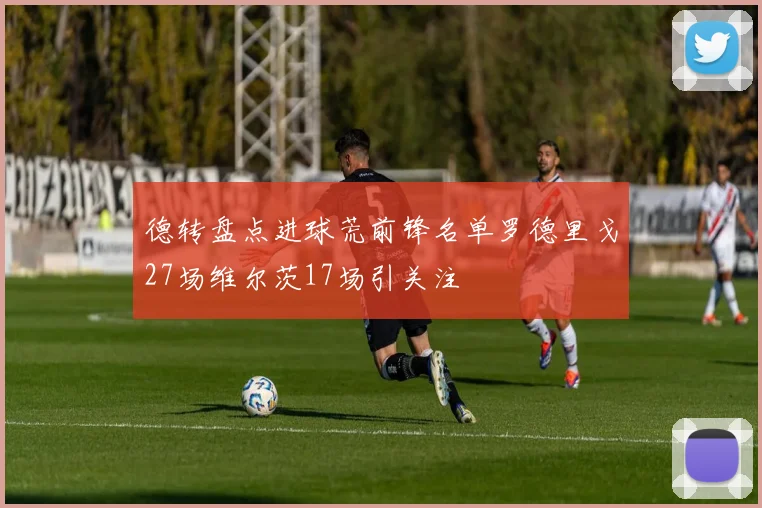 德转盘点进球荒前锋名单罗德里戈27场维尔茨17场引关注