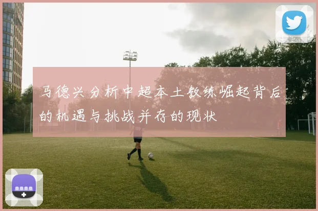 马德兴分析中超本土教练崛起背后的机遇与挑战并存的现状