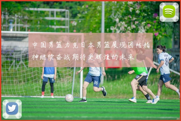 中国男篮力克日本男篮展现团结精神继续奋战期待更辉煌的未来