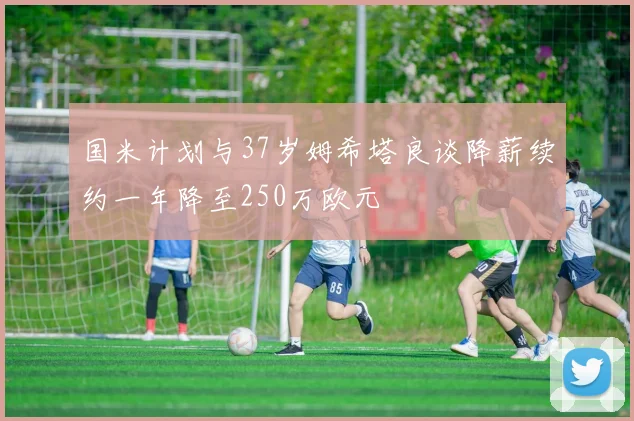 国米计划与37岁姆希塔良谈降薪续约一年降至250万欧元