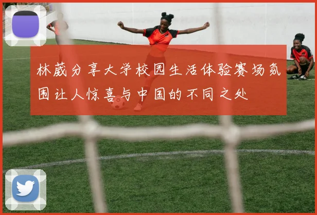 林葳分享大学校园生活体验赛场氛围让人惊喜与中国的不同之处