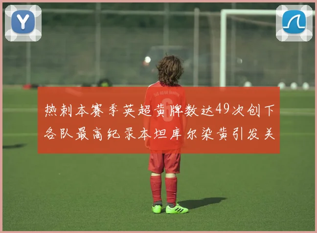 热刺本赛季英超黄牌数达49次创下各队最高纪录本坦库尔染黄引发关注