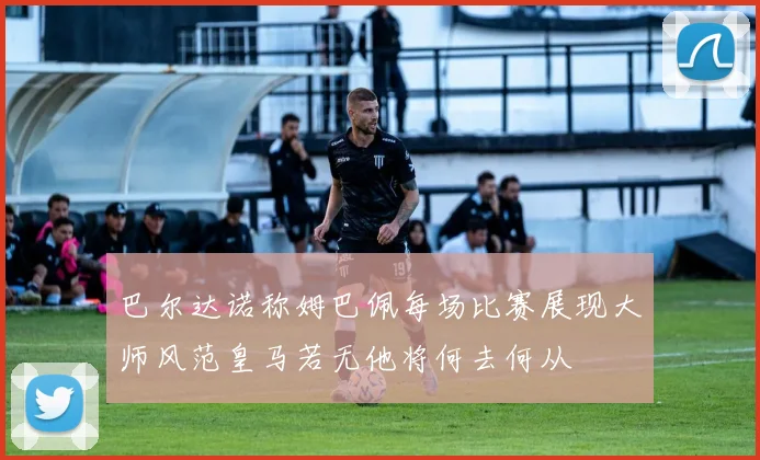 巴尔达诺称姆巴佩每场比赛展现大师风范皇马若无他将何去何从