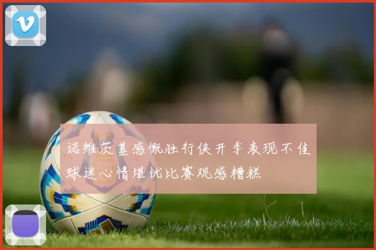 诺维茨基感慨独行侠开季表现不佳球迷心情堪忧比赛观感糟糕