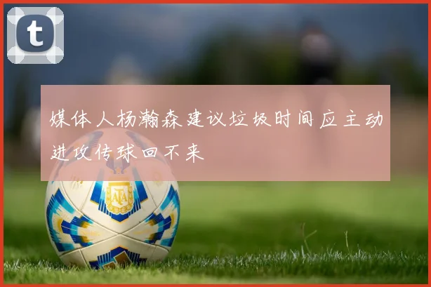 媒体人杨瀚森建议垃圾时间应主动进攻传球回不来