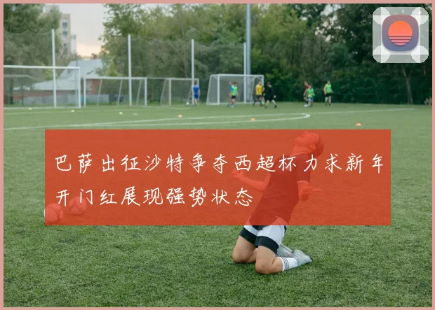 巴萨出征沙特争夺西超杯力求新年开门红展现强势状态