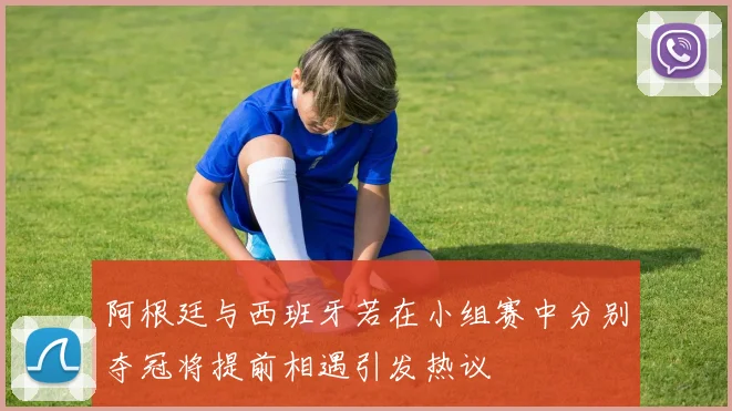 阿根廷与西班牙若在小组赛中分别夺冠将提前相遇引发热议