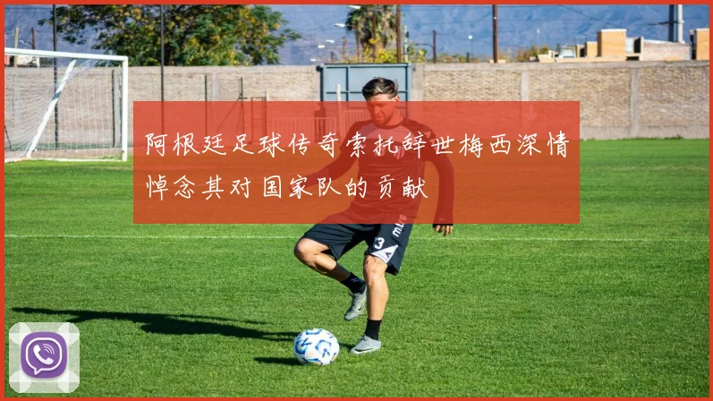 阿根廷足球传奇索托辞世梅西深情悼念其对国家队的贡献