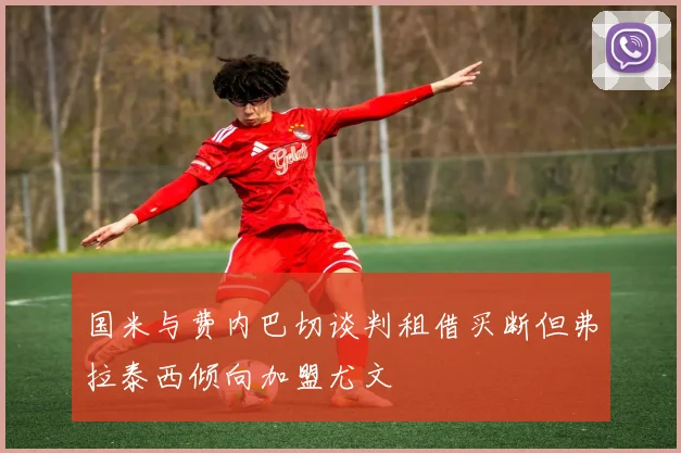 国米与费内巴切谈判租借买断但弗拉泰西倾向加盟尤文