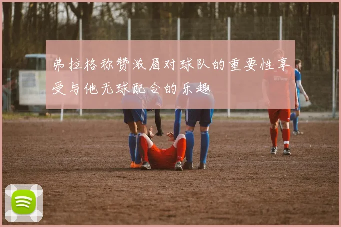 弗拉格称赞浓眉对球队的重要性享受与他无球配合的乐趣