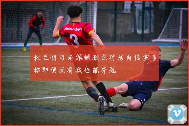 杜兰特与老佩顿激烈对话自信宣言称即便没有我也能夺冠