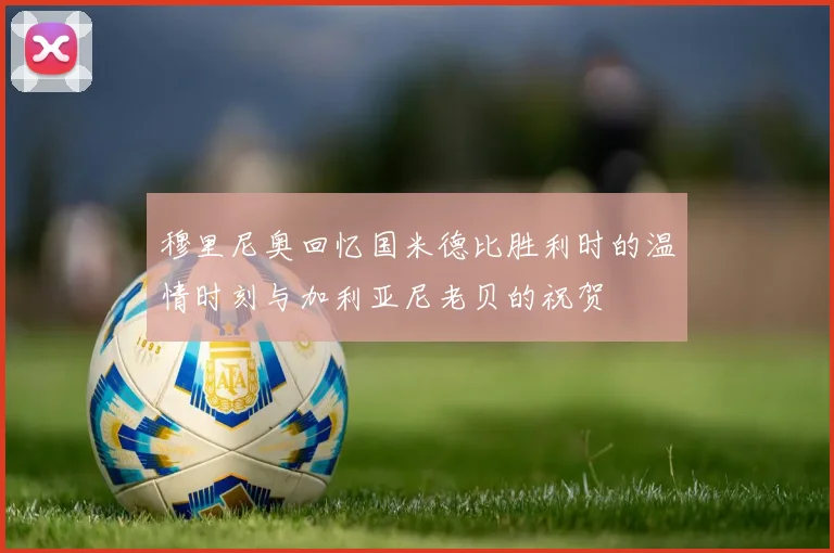 穆里尼奥回忆国米德比胜利时的温情时刻与加利亚尼老贝的祝贺