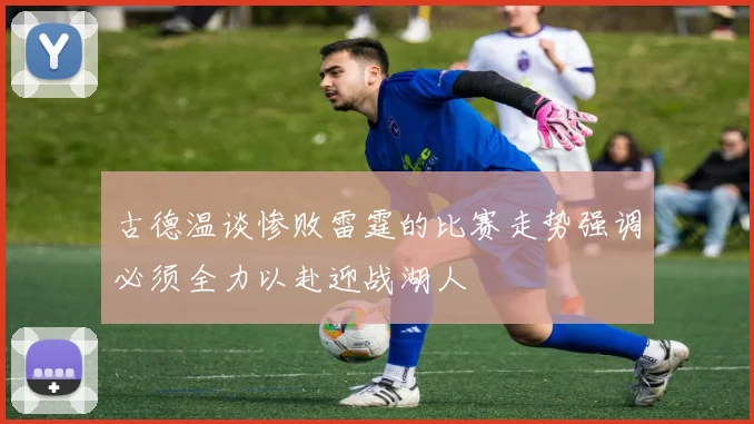古德温谈惨败雷霆的比赛走势强调必须全力以赴迎战湖人