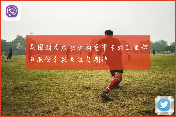 美国财团成功收购意甲卡利亚里部分股份引发关注与期待