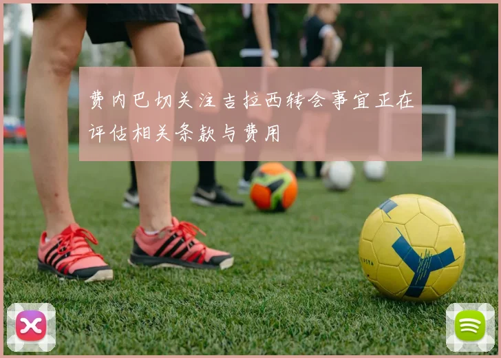 费内巴切关注吉拉西转会事宜正在评估相关条款与费用