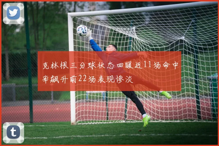 克林根三分球状态回暖近11场命中率飙升前22场表现惨淡