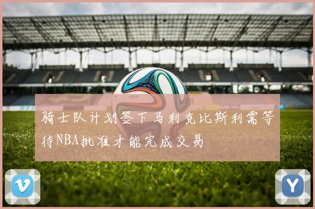 骑士队计划签下马利克比斯利需等待NBA批准才能完成交易
