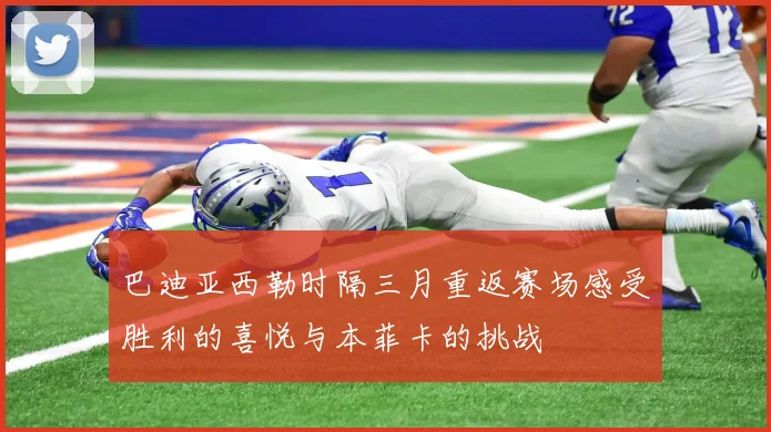 巴迪亚西勒时隔三月重返赛场感受胜利的喜悦与本菲卡的挑战