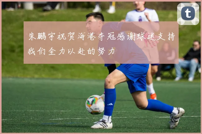 朱鹏宇祝贺海港夺冠感谢球迷支持我们全力以赴的努力