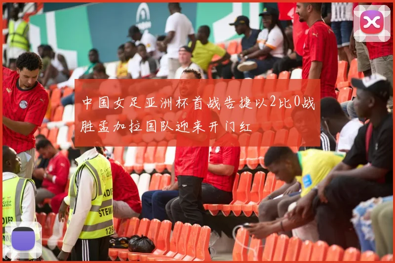 中国女足亚洲杯首战告捷以2比0战胜孟加拉国队迎来开门红