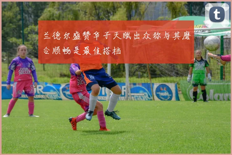 兰德尔盛赞华子天赋出众称与其磨合顺畅是最佳搭档