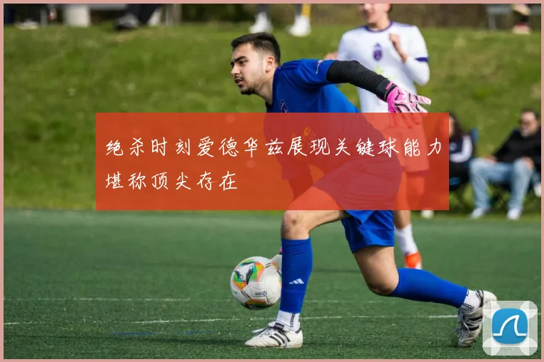 绝杀时刻爱德华兹展现关键球能力堪称顶尖存在