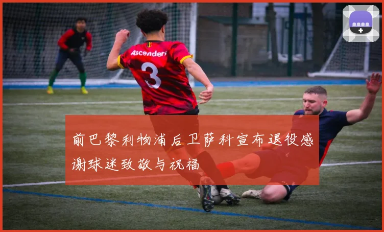 前巴黎利物浦后卫萨科宣布退役感谢球迷致敬与祝福