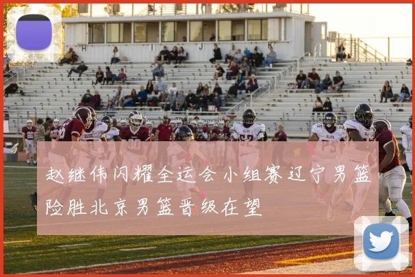 赵继伟闪耀全运会小组赛辽宁男篮险胜北京男篮晋级在望
